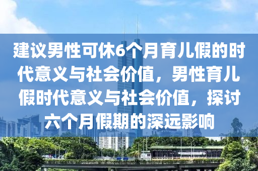 建议男性可休6个月育儿假的时代意义与社会价值，男性育儿假时代意义与社会价值，探讨六个月假期的深远影响