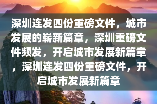 深圳连发四份重磅文件，城市发展的崭新篇章，深圳重磅文件频发，开启城市发展新篇章，深圳连发四份重磅文件，开启城市发展新篇章