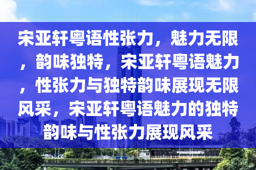 宋亚轩粤语性张力，魅力无限，韵味独特，宋亚轩粤语魅力，性张力与独特韵味展现无限风采，宋亚轩粤语魅力的独特韵味与性张力展现风采