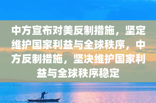 中方宣布对美反制措施，坚定维护国家利益与全球秩序，中方反制措施，坚决维护国家利益与全球秩序稳定