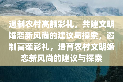 遏制农村高额彩礼，共建文明婚恋新风尚的建议与探索，遏制高额彩礼，培育农村文明婚恋新风尚的建议与探索