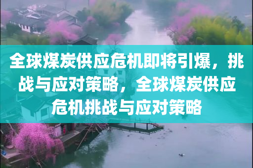 全球煤炭供应危机即将引爆，挑战与应对策略，全球煤炭供应危机挑战与应对策略