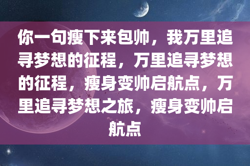 你一句瘦下来包帅，我万里追寻梦想的征程，万里追寻梦想的征程，瘦身变帅启航点，万里追寻梦想之旅，瘦身变帅启航点