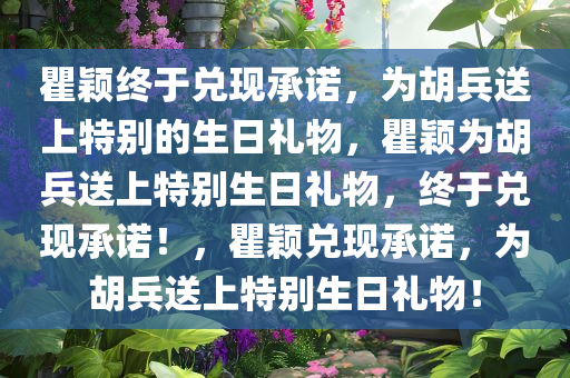 瞿颖终于兑现承诺，为胡兵送上特别的生日礼物，瞿颖为胡兵送上特别生日礼物，终于兑现承诺！，瞿颖兑现承诺，为胡兵送上特别生日礼物！