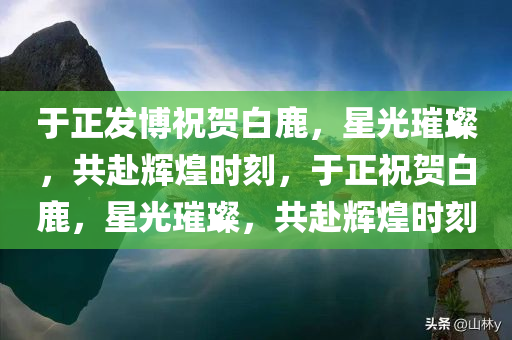 于正发博祝贺白鹿，星光璀璨，共赴辉煌时刻，于正祝贺白鹿，星光璀璨，共赴辉煌时刻