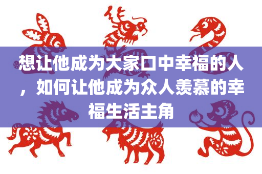 想让他成为大家口中幸福的人，如何让他成为众人羡慕的幸福生活主角