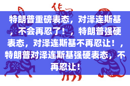 特朗普重磅表态，对泽连斯基，不会再忍了！，特朗普强硬表态，对泽连斯基不再忍让！，特朗普对泽连斯基强硬表态，不再忍让！