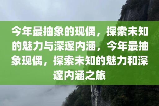 今年最抽象的现偶，探索未知的魅力与深邃内涵，今年最抽象现偶，探索未知的魅力和深邃内涵之旅