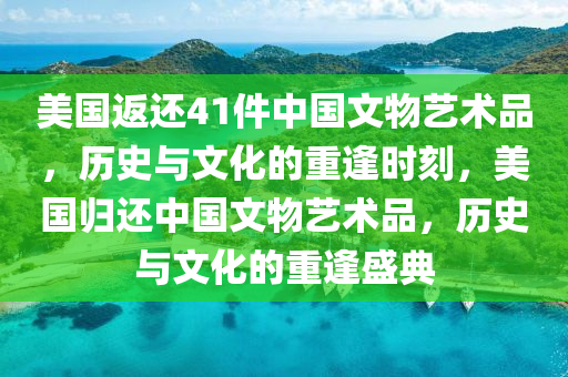 美国返还41件中国文物艺术品，历史与文化的重逢时刻，美国归还中国文物艺术品，历史与文化的重逢盛典