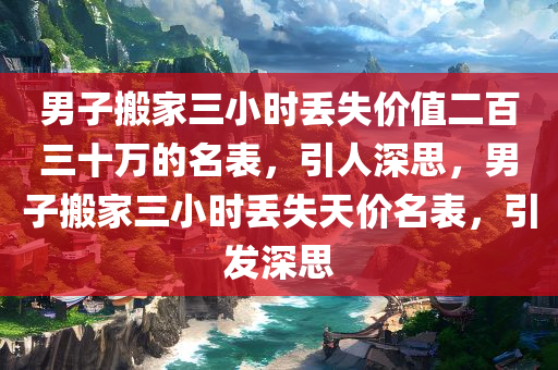 男子搬家三小时丢失价值二百三十万的名表，引人深思，男子搬家三小时丢失天价名表，引发深思