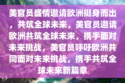 美官员盛情邀请欧洲挺身而出，共筑全球未来，美官员邀请欧洲共筑全球未来，携手面对未来挑战，美官员呼吁欧洲共同面对未来挑战，携手共筑全球未来新篇章