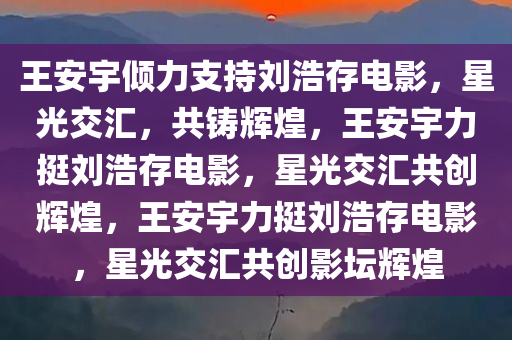 王安宇倾力支持刘浩存电影，星光交汇，共铸辉煌，王安宇力挺刘浩存电影，星光交汇共创辉煌，王安宇力挺刘浩存电影，星光交汇共创影坛辉煌