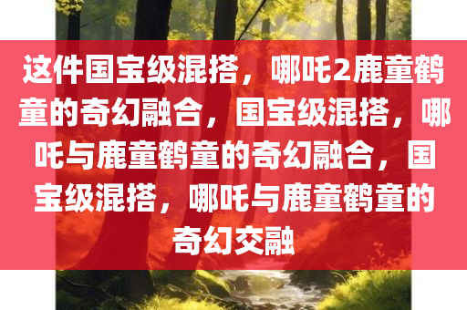 这件国宝级混搭，哪吒2鹿童鹤童的奇幻融合，国宝级混搭，哪吒与鹿童鹤童的奇幻融合，国宝级混搭，哪吒与鹿童鹤童的奇幻交融