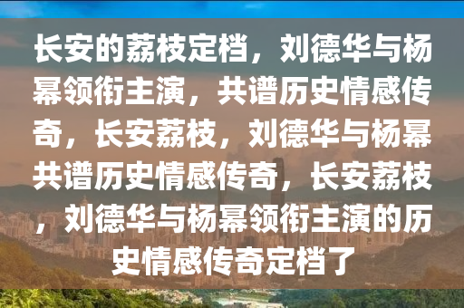 长安的荔枝定档，刘德华与杨幂领衔主演，共谱历史情感传奇，长安荔枝，刘德华与杨幂共谱历史情感传奇，长安荔枝，刘德华与杨幂领衔主演的历史情感传奇定档了