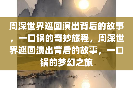 周深世界巡回演出背后的故事，一口锅的奇妙旅程，周深世界巡回演出背后的故事，一口锅的梦幻之旅