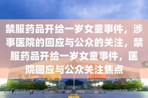 禁服药品开给一岁女童事件，涉事医院的回应与公众的关注，禁服药品开给一岁女童事件，医院回应与公众关注焦点