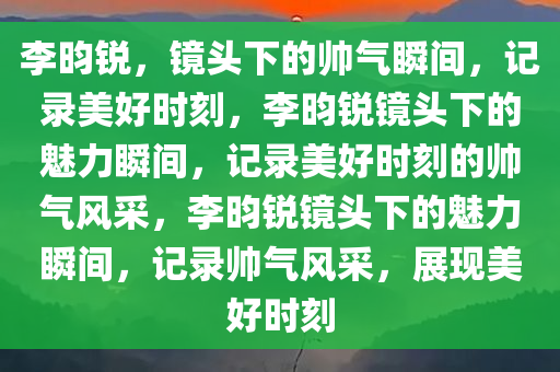 李昀锐，镜头下的帅气瞬间，记录美好时刻，李昀锐镜头下的魅力瞬间，记录美好时刻的帅气风采，李昀锐镜头下的魅力瞬间，记录帅气风采，展现美好时刻