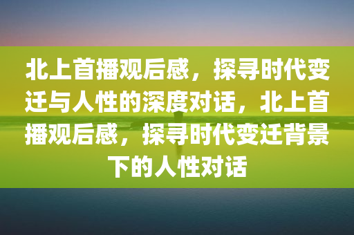 北上首播观后感，探寻时代变迁与人性的深度对话，北上首播观后感，探寻时代变迁背景下的人性对话