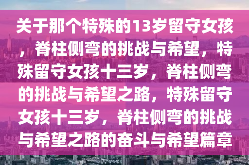 关于那个特殊的13岁留守女孩，脊柱侧弯的挑战与希望，特殊留守女孩十三岁，脊柱侧弯的挑战与希望之路，特殊留守女孩十三岁，脊柱侧弯的挑战与希望之路的奋斗与希望篇章