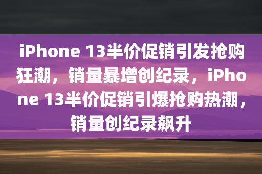 iPhone 13半价促销引发抢购狂潮，销量暴增创纪录，iPhone 13半价促销引爆抢购热潮，销量创纪录飙升