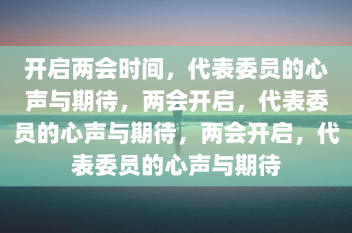 开启两会时间，代表委员的心声与期待，两会开启，代表委员的心声与期待，两会开启，代表委员的心声与期待