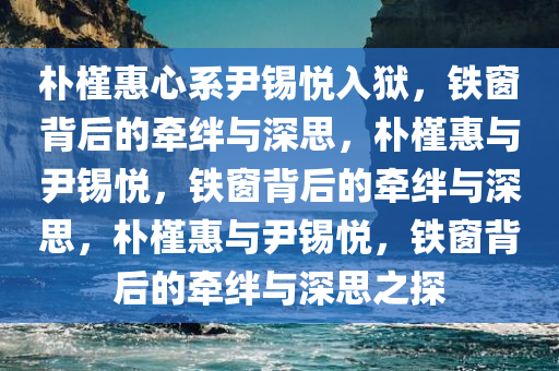 朴槿惠心系尹锡悦入狱，铁窗背后的牵绊与深思，朴槿惠与尹锡悦，铁窗背后的牵绊与深思，朴槿惠与尹锡悦，铁窗背后的牵绊与深思之探