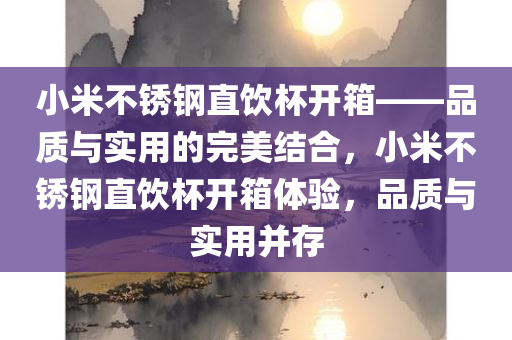 小米不锈钢直饮杯开箱——品质与实用的完美结合，小米不锈钢直饮杯开箱体验，品质与实用并存