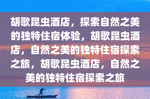 胡歌昆虫酒店，探索自然之美的独特住宿体验，胡歌昆虫酒店，自然之美的独特住宿探索之旅，胡歌昆虫酒店，自然之美的独特住宿探索之旅