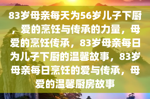 83岁母亲每天为56岁儿子下厨，爱的烹饪与传承的力量，母爱的烹饪传承，83岁母亲每日为儿子下厨的温馨故事，83岁母亲每日烹饪的爱与传承，母爱的温馨厨房故事