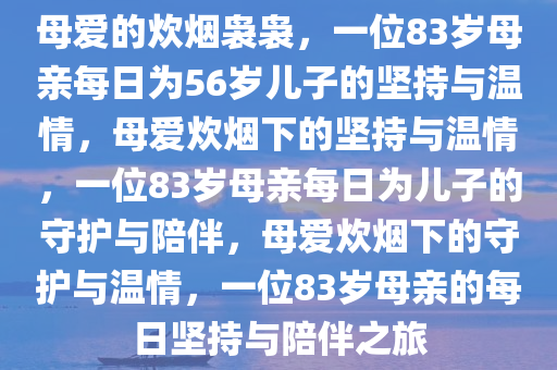 母爱的炊烟袅袅，一位83岁母亲每日为56岁儿子的坚持与温情，母爱炊烟下的坚持与温情，一位83岁母亲每日为儿子的守护与陪伴，母爱炊烟下的守护与温情，一位83岁母亲的每日坚持与陪伴之旅