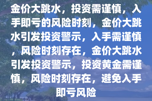 金价大跳水，投资需谨慎，入手即亏的风险时刻，金价大跳水引发投资警示，入手需谨慎，风险时刻存在，金价大跳水引发投资警示，投资黄金需谨慎，风险时刻存在，避免入手即亏风险