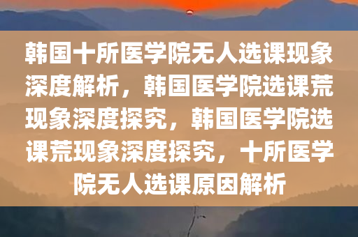 韩国十所医学院无人选课现象深度解析，韩国医学院选课荒现象深度探究，韩国医学院选课荒现象深度探究，十所医学院无人选课原因解析