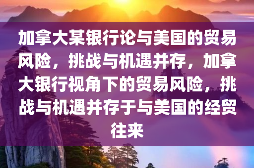 加拿大某银行论与美国的贸易风险，挑战与机遇并存，加拿大银行视角下的贸易风险，挑战与机遇并存于与美国的经贸往来