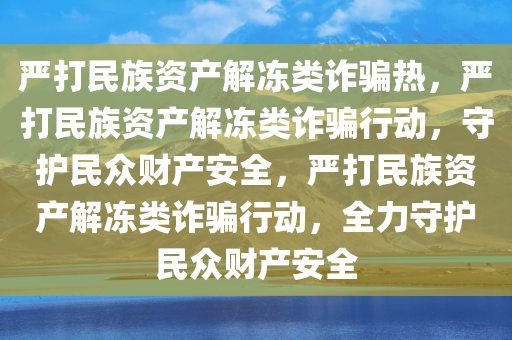 严打民族资产解冻类诈骗热，严打民族资产解冻类诈骗行动，守护民众财产安全，严打民族资产解冻类诈骗行动，全力守护民众财产安全