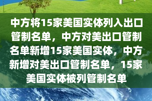 中方将15家美国实体列入出口管制名单，中方对美出口管制名单新增15家美国实体，中方新增对美出口管制名单，15家美国实体被列管制名单