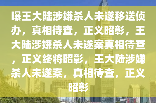 曝王大陆涉嫌杀人未遂移送侦办，真相待查，正义昭彰，王大陆涉嫌杀人未遂案真相待查，正义终将昭彰，王大陆涉嫌杀人未遂案，真相待查，正义昭彰