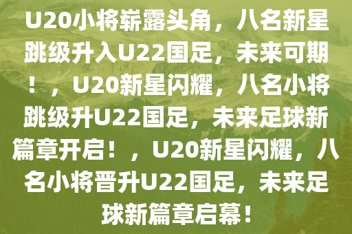 U20小将崭露头角，八名新星跳级升入U22国足，未来可期！，U20新星闪耀，八名小将跳级升U22国足，未来足球新篇章开启！，U20新星闪耀，八名小将晋升U22国足，未来足球新篇章启幕！