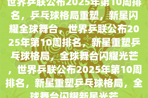 世界乒联公布2025年第10周排名，乒乓球格局重塑，新星闪耀全球舞台，世界乒联公布2025年第10周排名，新星重塑乒乓球格局，全球舞台闪耀光芒，世界乒联公布2025年第10周排名，新星重塑乒乓球格局，全球舞台闪耀新星光芒