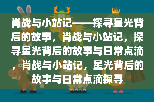 肖战与小站记——探寻星光背后的故事，肖战与小站记，探寻星光背后的故事与日常点滴，肖战与小站记，星光背后的故事与日常点滴探寻