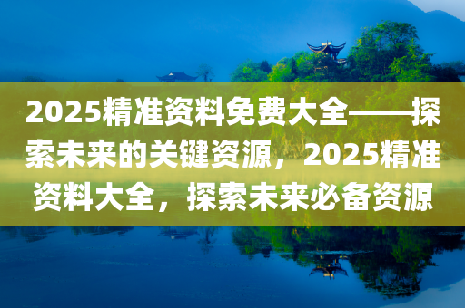 2025精准资料免费大全——探索未来的关键资源，2025精准资料大全，探索未来必备资源