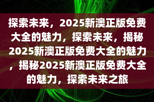 探索未来，2025新澳正版免费大全的魅力，探索未来，揭秘2025新澳正版免费大全的魅力，揭秘2025新澳正版免费大全的魅力，探索未来之旅