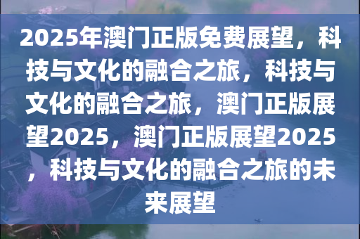 2025年澳门正版免费展望，科技与文化的融合之旅，科技与文化的融合之旅，澳门正版展望2025，澳门正版展望2025，科技与文化的融合之旅的未来展望