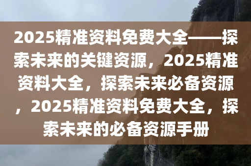 2025精准资料免费大全——探索未来的关键资源，2025精准资料大全，探索未来必备资源，2025精准资料免费大全，探索未来的必备资源手册