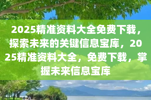 2025精准资料大全免费下载，探索未来的关键信息宝库，2025精准资料大全，免费下载，掌握未来信息宝库