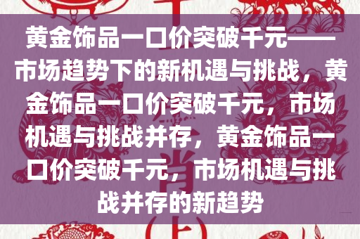 黄金饰品一口价突破千元——市场趋势下的新机遇与挑战，黄金饰品一口价突破千元，市场机遇与挑战并存，黄金饰品一口价突破千元，市场机遇与挑战并存的新趋势