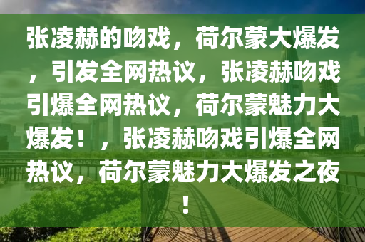 张凌赫的吻戏，荷尔蒙大爆发，引发全网热议，张凌赫吻戏引爆全网热议，荷尔蒙魅力大爆发！，张凌赫吻戏引爆全网热议，荷尔蒙魅力大爆发之夜！