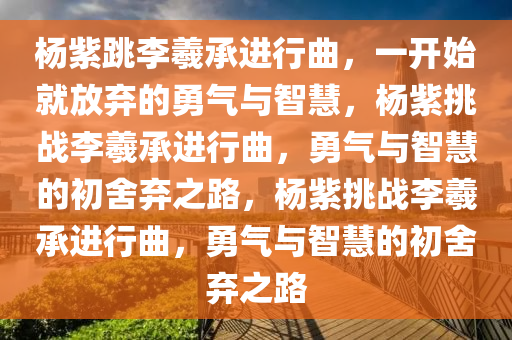 杨紫跳李羲承进行曲，一开始就放弃的勇气与智慧，杨紫挑战李羲承进行曲，勇气与智慧的初舍弃之路，杨紫挑战李羲承进行曲，勇气与智慧的初舍弃之路