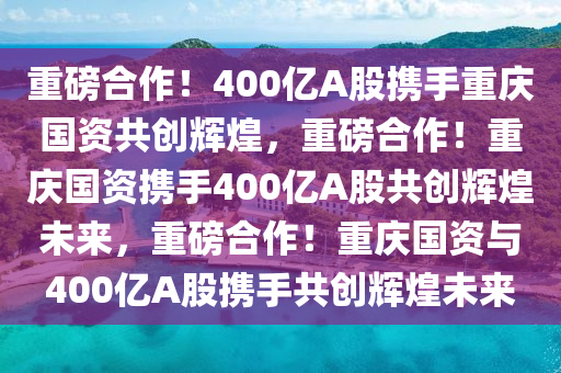 400亿A股拟与重庆国资等合作