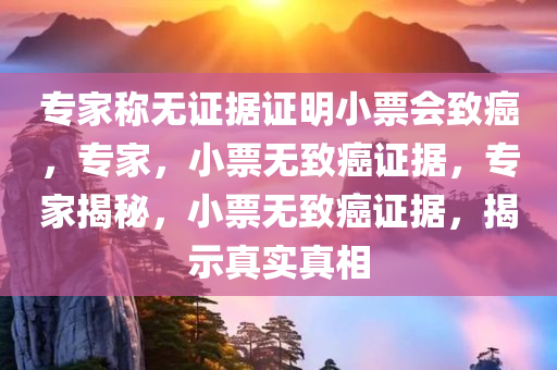 专家称无证据证明小票会致癌，专家，小票无致癌证据，专家揭秘，小票无致癌证据，揭示真实真相