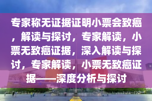 专家称无证据证明小票会致癌，解读与探讨，专家解读，小票无致癌证据，深入解读与探讨，专家解读，小票无致癌证据——深度分析与探讨